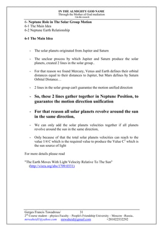 IN THE ALMIGHTY GOD NAME
Through the Mother of God mediation
I do this research
Gerges Francis Tawadrous/
2nd
Course student – physics Faculty – People's Friendship University – Moscow –Russia..
mrwaheid1@yahoo.com mrwaheid@gmail.com +201022532292
31
6- Neptune Role in The Solar Group Motion
6-1 The Main Idea
6-2 Neptune Earth Relationship
6-1 The Main Idea
- The solar planets originated from Jupiter and Saturn
- The unclear process by which Jupiter and Saturn produce the solar
planets, created 2 lines in the solar group..
- For that reason we found Mercury, Venus and Earth defines their orbital
distances equal to their distances to Jupiter, but Mars defines by Saturn
Orbital Distance…
- 2 lines in the solar group can't guarantee the motion unified direction
- So, these 2 lines gather together in Neptune Position, to
guarantee the motion direction unification
- For that reason all solar planets revolve around the sun
in the same direction,
- We can only add the solar planets velocities together if all planets
revolve around the sun in the same direction,
- Only because of that the total solar planets velocities can reach to the
value 1/4 C which is the required value to produce the Value C2
which is
the sun source of light
For more details please read
"The Earth Moves With Light Velocity Relative To The Sun"
(http://vixra.org/abs/1709.0331)
 