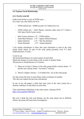 IN THE ALMIGHTY GOD NAME
Through the Mother of God mediation
I do this research
Gerges Francis Tawadrous/
2nd
Course student – physics Faculty – People's Friendship University – Moscow –Russia..
mrwaheid1@yahoo.com mrwaheid@gmail.com +201022532292
32
6-2 Neptune Earth Relationship
6-2-1 Earth Axial tilt
Earth Axial tilt has a cycle of 25920 years….
It's a time very clear before all of us
- 25920 million km = 86400 second x 0.3 million km /sec
- 25920 million km = Solar Planets velocities daily total (17.7 mkm) x
1461 days (Earth 4 years cycle)
- Mars Uranus distance x Π2
= 25920 million
- Earth Mars Distance x Π2
= Jupiter Orbital Distance
- Jupiter diameter x Π2
= The Sun diameter
- Venus Diameter x Π2
= Saturn diameter
I use similar calculations to show that such calculation is used in the solar
group which means it's part of the solar group geometry even if I don't
understand how it works…
I want to say
The period and distance are used in place of each other
Means the distance in some frame works as time in another frame
This process is found because of 2 reasons
1- There are at least 2 frames in the solar group (Earth velocity frame = C
and the sun velocity frame = less than C velocity)
2- There's a higher velocity = 1.16 million km / sec in the solar group
For that reason the time in some frame works as distance in another
This idea can explain the previous calculations
In one of my old papers I claim that each cycle in the solar system has a
distance relating to it and effect on each other
Time and distance definitions in the solar system (January 2015)
http://vixra.org/abs/1509.0241
But now I think the time and distance are the same player but in different
frames, this point still need more investigation…
 