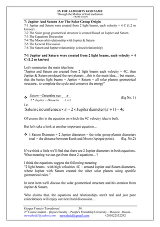 IN THE ALMIGHTY GOD NAME
Through the Mother of God mediation
I do this research
Gerges Francis Tawadrous/
2nd
Course student – physics Faculty – People's Friendship University – Moscow –Russia..
mrwaheid1@yahoo.com mrwaheid@gmail.com +201022532292
34
7- Jupiter And Saturn Are The Solar Group Origin
7-1 Jupiter and Saturn were created from 2 light beams, each velocity = 4 C (1.2 m
km/sec)
7-2 The Solar group geometrical structure is created Based on Jupiter and Saturn
7-3 The Equations Discussion
7-4 The Moon orbit relationship with Jupiter & Saturn
7-5 The General Discussion
7-6 The Saturn and Jupiter relationship (closed relationship)
7-1 Jupiter and Saturn were created from 2 light beams, each velocity = 4
C (1.2 m km/sec)
Let's summarize the main idea here
"Jupiter and Saturn are created from 2 light beams each velocity = 4C, then
Jupiter & Saturn produced the rest planets…this is the main idea… but means..
that the basics light beams = Jupiter + Saturn = all solar planets geometrical
structure.. to complete the cycle and conserve the energy"

1*2
nceCircumfere






DiameterJupiter
Saturn
(Eq No. 1)
i.e.
4c1)(diameterJupiter2ncecircumfereSaturn  
Of course this is the equation on which the 4C velocity idea is built.
But let's take a look at another important equation…
 1 Saturn Diameter + 2 Jupiter diameters = the solar group planets diameters
total = the distance between Earth and Moon (Apogee point). (Eq. No.2)
If we think a little we'll find that there are 2 Jupiter diameters in both equations,
What meaning we can get from these 2 equations…?
I think the equations suggest the following meaning
"2 light beams– with high velocities 4C – created Jupiter and Saturn diameters,
where Jupiter with Saturn created the other solar planets using specific
geometrical rules "
In next item we'll discuss the solar geometrical structure and his creation from
Jupiter & Saturn,
Who claims that, the equations and relationships aren't real and just pure
coincidences will enjoy our next hard discussion…
 