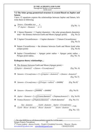 IN THE ALMIGHTY GOD NAME
Through the Mother of God mediation
I do this research
Gerges Francis Tawadrous/
2nd
Course student – physics Faculty – People's Friendship University – Moscow –Russia..
mrwaheid1@yahoo.com mrwaheid@gmail.com +201022532292
35
7-2 The Solar group geometrical structure is created Based on Jupiter and
Saturn
I have 12 equations express the relationships between Jupiter and Saturn, let's
write them in following

1*2
nceCircumfere






DiameterJupiter
Saturn
(Eq No. 1)
 1 Saturn Diameter + 2 Jupiter diameters = the solar group planets diameters
total = the distance between Earth and Moon (Apogee point). (Eq. No.2)
 2 Jupiter Circumferences – 1 Jupiter diameter = 2 Saturn Circumference
(Eq. No.3)
 Saturn Circumference = the distance between Earth and Moon (total solar
eclipse point) (Eq. No.4)
 Jupiter Circumference – Apogee point radius = Apogee point radius –
Perigee point radius.. (Eq. No. 5)
Pythagoras theory relationships…
 The distance between Earth and Moon (Apogee point) =
22 2
)()( nceCircumfereSaturndiameterJupiter  (Eq. No. 6)
 22 2
)()(2 diameterSaturndiameterJupiternceCircumfereSatunrn 
(Eq. No.7)
 22 2
)86000()(  radiusPerigeenceCircumfereSatunrn (Eq. No.8)1
 22 2
)86000()86000(  DiameterSatunrn (Eq. No.9)
 ))Neptune()diameterUranus((2 22 2
diameterDiameterJupiter  (Eq. No10)
 22 2
)diameterEarth()diameterNeptune(Uranus Diameter (Eq. No.11)
 66.3
tan









diameterSaturn
nceCircumfereJupiter
diameterMoon
diameterEarth
cedisMoonEarth
diameterSun
(Eq. No. 12)
1
- The value 86000 km we will discuss perfectly in point No. 4 of this paper
 