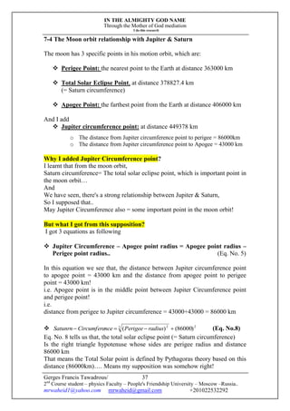 IN THE ALMIGHTY GOD NAME
Through the Mother of God mediation
I do this research
Gerges Francis Tawadrous/
2nd
Course student – physics Faculty – People's Friendship University – Moscow –Russia..
mrwaheid1@yahoo.com mrwaheid@gmail.com +201022532292
37
7-4 The Moon orbit relationship with Jupiter & Saturn
The moon has 3 specific points in his motion orbit, which are:
 Perigee Point: the nearest point to the Earth at distance 363000 km
 Total Solar Eclipse Point, at distance 378827.4 km
(= Saturn circumference)
 Apogee Point: the farthest point from the Earth at distance 406000 km
And I add
 Jupiter circumference point: at distance 449378 km
o The distance from Jupiter circumference point to perigee = 86000km
o The distance from Jupiter circumference point to Apogee = 43000 km
Why I added Jupiter Circumference point?
I learnt that from the moon orbit,
Saturn circumference= The total solar eclipse point, which is important point in
the moon orbit…
And
We have seen, there's a strong relationship between Jupiter & Saturn,
So I supposed that..
May Jupiter Circumference also = some important point in the moon orbit!
But what I got from this supposition?
I got 3 equations as following
 Jupiter Circumference – Apogee point radius = Apogee point radius –
Perigee point radius.. (Eq. No. 5)
In this equation we see that, the distance between Jupiter circumference point
to apogee point = 43000 km and the distance from apogee point to perigee
point = 43000 km!
i.e. Apogee point is in the middle point between Jupiter Circumference point
and perigee point!
i.e.
distance from perigee to Jupiter circumference = 43000+43000 = 86000 km
 22 2
)86000()(  radiusPerigeenceCircumfereSatunrn (Eq. No.8)
Eq. No. 8 tells us that, the total solar eclipse point (= Saturn circumference)
Is the right triangle hypotenuse whose sides are perigee radius and distance
86000 km
That means the Total Solar point is defined by Pythagoras theory based on this
distance (86000km)…. Means my supposition was somehow right!
 