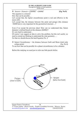 IN THE ALMIGHTY GOD NAME
Through the Mother of God mediation
I do this research
Gerges Francis Tawadrous/
2nd
Course student – physics Faculty – People's Friendship University – Moscow –Russia..
mrwaheid1@yahoo.com mrwaheid@gmail.com +201022532292
38
 22 2
)86000()86000(  DiameterSatunrn (Eq. No.9)
This equation is a miracle!
How that can be possible…
Let's accept that, the Jupiter circumference point is real and effective in the
moon orbit…
Let's accept that, the distance between this point and perigee (this distance
=86000 km) is very important for the geometrical structure….!
Even if we accept the previous ideas! How can we understand that, Saturn
diameter is defined based on this distance (86000)?!
It's very hard to understand…
Of course I can suggest an idea to solve this problem, but this isn't useful, we
need to extend our thinking to understand the solar geometry….
For that we should discuss the hard Equation No. 4
 Saturn Circumference = the distance between Earth and Moon (total solar
eclipse point) (Eq. No.4)
To see how that can be possible for a planet circumference to be a distance
Before this studying we need just to refer one little puzzle before
 