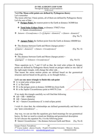 IN THE ALMIGHTY GOD NAME
Through the Mother of God mediation
I do this research
Gerges Francis Tawadrous/
2nd
Course student – physics Faculty – People's Friendship University – Moscow –Russia..
mrwaheid1@yahoo.com mrwaheid@gmail.com +201022532292
39
7-4-1The Moon orbit points are defined by Pythagoras theory
Let's remember
The moon orbit has 3 basic points, all of them are defined by Pythagoras theory
Let's be sure of that….
 Perigee Point: the nearest point to the Earth at distance 363000 km
 Total Solar Eclipse Point, at distance 378827.4 km
(= Saturn circumference)
 22 2
)()(2 diameterSaturndiameterJupiternceCircumfereSatunrn 
(Eq. No.7)
 Apogee Point: the farthest point from the Earth at distance 406000 km
 The distance between Earth and Moon (Apogee point) =
22 2
)()( nceCircumfereSaturndiameterJupiter  (Eq. No. 6)
And Also
 The distance between Earth and Moon (Apogee point) =
22 2
)(2/1)perigee( nceCircumfereSaturn (Eq. No13)
These equations no 6, 7 and 13 tell us that, the total solar eclipse & Apogee
points are defined by Pythagoras theory based on perigee radius as one side of
the right-angle triangle, with change the other side…
That means the moon motion points are defined based on the geometrical
structure and not based on the gravity, as we thought before…
Let's see one more triangle to finish this sub-point
 A :is total solar eclipse point
 C: is The Earth
 D: is the perigee point at distance 363000 km from Earth
 B: is the Jupiter Circumference point at 449378.2 km
If we study this triangle carefully we will find that following
 AD = DB = 86000 km
 AB = Saturn diameter
 AC = Saturn Circumference (C is total eclipse point)
I wish it's clear that, the relationships are defined geometrically and there's no
any "pure coincidences" …
Any way, we can see that the equations give hard meanings for our geometrical
basics, for that we need to extend our thinking and geometrical description
So let's discuss the equation No, 4 in the following point
 Saturn Circumference = the distance between Earth and Moon (Eq. No.4)
 