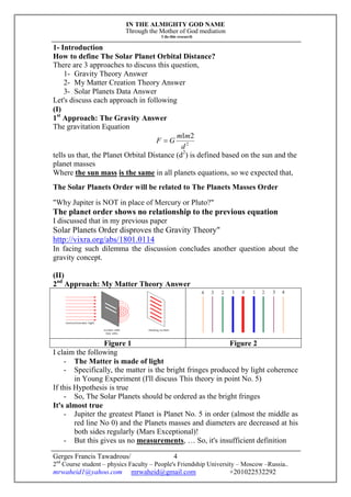 IN THE ALMIGHTY GOD NAME
Through the Mother of God mediation
I do this research
Gerges Francis Tawadrous/
2nd
Course student – physics Faculty – People's Friendship University – Moscow –Russia..
mrwaheid1@yahoo.com mrwaheid@gmail.com +201022532292
4
1- Introduction
How to define The Solar Planet Orbital Distance?
There are 3 approaches to discuss this question,
1- Gravity Theory Answer
2- My Matter Creation Theory Answer
3- Solar Planets Data Answer
Let's discuss each approach in following
(I)
1st
Approach: The Gravity Answer
The gravitation Equation
2
21
d
mm
GF 
tells us that, the Planet Orbital Distance (d2
) is defined based on the sun and the
planet masses
Where the sun mass is the same in all planets equations, so we expected that,
The Solar Planets Order will be related to The Planets Masses Order
"Why Jupiter is NOT in place of Mercury or Pluto?"
The planet order shows no relationship to the previous equation
I discussed that in my previous paper
Solar Planets Order disproves the Gravity Theory"
http://vixra.org/abs/1801.0114
In facing such dilemma the discussion concludes another question about the
gravity concept.
(II)
2nd
Approach: My Matter Theory Answer
Figure 1 Figure 2
I claim the following
- The Matter is made of light
- Specifically, the matter is the bright fringes produced by light coherence
in Young Experiment (I'll discuss This theory in point No. 5)
If this Hypothesis is true
- So, The Solar Planets should be ordered as the bright fringes
It's almost true
- Jupiter the greatest Planet is Planet No. 5 in order (almost the middle as
red line No 0) and the Planets masses and diameters are decreased at his
both sides regularly (Mars Exceptional)!
- But this gives us no measurements, … So, it's insufficient definition
 