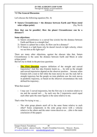 IN THE ALMIGHTY GOD NAME
Through the Mother of God mediation
I do this research
Gerges Francis Tawadrous/
2nd
Course student – physics Faculty – People's Friendship University – Moscow –Russia..
mrwaheid1@yahoo.com mrwaheid@gmail.com +201022532292
40
7-5 The General Discussion
Let's discuss the following equation (No. 4)
 Saturn Circumference = the distance between Earth and Moon (total
solar eclipse point) (Eq. No.4)
How that can be possible!, How the planet Circumference can be a
distance?!
Some objections:
1) Saturn circumference is a curved line (circle) but the distance between
Earth and Moon is a straight line!
2) Saturn is a planet has a mass, So How can be a distance?
3) If Saturn is a light beam why he doesn't travels in light velocity, where
we see him as the light rays?
There are many other objections, against the obscure idea that, Saturn
Circumference is the same the distance between Earth and Moon at solar
eclipse point!
But let's try to think in the previous questions
- The First Question requires definition of the straight and curved
trajectories! And this idea Einstein learnt us…. he told us the straight
and curved trajectories depend on the observer position… because when
Einstein left a rock to fall while the train moves he saw the rock fall in
straight trajectory but the people on train platform saw the rock moves
in parabolic trajectory, so based on the observer circumstances the rock
defined his trajectory..
What that means?
- I may saw 2 curved trajectories, but the first one is in motion relative to
me and the second isn't … by such way the 2 trajectories aren't equal
each other spite the outer figures is the same relative to me.
That's what I'm trying to say….
- The solar group planets aren't all in the same frame relative to each
other? Some components in the solar group move with c velocity
relative to the others and the outer vision deceives us….(this is the main
conclusion of this paper)
 