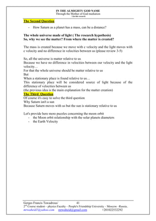 IN THE ALMIGHTY GOD NAME
Through the Mother of God mediation
I do this research
Gerges Francis Tawadrous/
2nd
Course student – physics Faculty – People's Friendship University – Moscow –Russia..
mrwaheid1@yahoo.com mrwaheid@gmail.com +201022532292
41
The Second Question
- How Saturn as a planet has a mass, can be a distance?
The whole universe made of light ( The research hypothesis)
So, why we see the matter? From where the matter is created?
The mass is created because we move with c velocity and the light moves with
c velocity and no difference in velocities between us (please review 3-5)
So, all the universe is matter relative to us
Because we have no difference in velocities between our velocity and the light
velocity…
For that the whole universe should be matter relative to us
But
When a stationary place is found relative to us…
This stationary place will be considered source of light because of the
difference of velocities between us
(the previous idea is the main explanation for the matter creation)
The Third Question
Of course it's easy to solve the third question
Why Saturn isn't a sun
Because Saturn moves with us but the sun is stationary relative to us
Let's provide here more puzzles concerning the moon orbit
- the Moon orbit relationship with the solar planets diameters
- the Earth Velocity
 