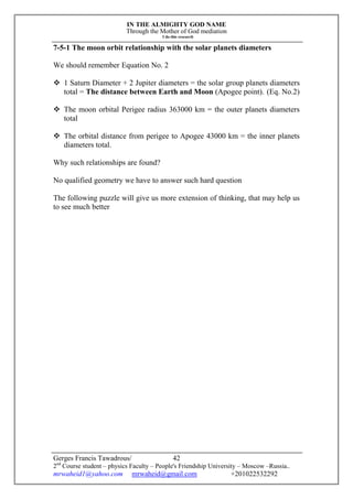 IN THE ALMIGHTY GOD NAME
Through the Mother of God mediation
I do this research
Gerges Francis Tawadrous/
2nd
Course student – physics Faculty – People's Friendship University – Moscow –Russia..
mrwaheid1@yahoo.com mrwaheid@gmail.com +201022532292
42
7-5-1 The moon orbit relationship with the solar planets diameters
We should remember Equation No. 2
 1 Saturn Diameter + 2 Jupiter diameters = the solar group planets diameters
total = The distance between Earth and Moon (Apogee point). (Eq. No.2)
 The moon orbital Perigee radius 363000 km = the outer planets diameters
total
 The orbital distance from perigee to Apogee 43000 km = the inner planets
diameters total.
Why such relationships are found?
No qualified geometry we have to answer such hard question
The following puzzle will give us more extension of thinking, that may help us
to see much better
 
