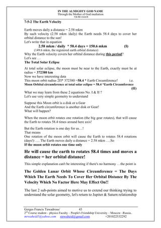 IN THE ALMIGHTY GOD NAME
Through the Mother of God mediation
I do this research
Gerges Francis Tawadrous/
2nd
Course student – physics Faculty – People's Friendship University – Moscow –Russia..
mrwaheid1@yahoo.com mrwaheid@gmail.com +201022532292
43
7-5-2 The Earth Velocity
Earth moves daily a distance = 2.58 mkm
By such velocity (2.58 mkm /daily) the Earth needs 58.4 days to cover her
orbital distance to the sun!
Let's write that in equation
2.58 mkm / daily * 58.4 days = 150.6 mkm (I)
(149.6 mkm, the registered earth orbital distance)
Why the Earth velocity covers her orbital distance during this period?
Let's see …
The Total Solar Eclipse
At total solar eclipse, the moon must be near to the Earth, exactly must be at
radius = 372380 km
Now we have interesting data
This moon orbit radius 2П* 372380 =58.4 * Earth Circumference! i.e.
Moon Orbital circumference at total solar eclipse = 58.4 *Earth Circumference
(II)
What we may learn from these 2 equations No. I & II ?
Let's use very simple geometry to understand
Suppose this Moon orbit is a disk or a Gear
And the Earth circumference is another disk or Gear!
What will happen?
When the moon orbit rotates one rotation (the big gear rotates), that will cause
the Earth to rotates 58.4 times around here axis!
But the Earth rotation is one day for us…!
That means
One rotation of the moon orbit will cause the Earth to rotates 58.4 rotations
(days!) …. The Earth moves daily a distance = 2.58 mkm ….So
If the moon orbit rotates one time only
He will cause the earth to rotates 58.4 times and moves a
distance = her orbital distance!
This simple explanation can't be interesting if there's no harmony …the point is
The Golden Lunar Orbit Whose Circumference = The Days
Which The Earth Needs To Cover Her Orbital Distance By The
Velocity Which No Factor Here May Effect On!!
The last 2 sub-points aimed to motive us to extend our thinking trying to
understand the solar geometry, let's return to Jupiter & Saturn relationship
 
