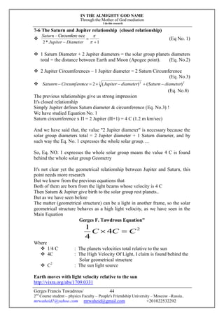 IN THE ALMIGHTY GOD NAME
Through the Mother of God mediation
I do this research
Gerges Francis Tawadrous/
2nd
Course student – physics Faculty – People's Friendship University – Moscow –Russia..
mrwaheid1@yahoo.com mrwaheid@gmail.com +201022532292
44
7-6 The Saturn and Jupiter relationship (closed relationship)

1*2
nceCircumfere






DiameterJupiter
Saturn
(Eq No. 1)
 1 Saturn Diameter + 2 Jupiter diameters = the solar group planets diameters
total = the distance between Earth and Moon (Apogee point). (Eq. No.2)
 2 Jupiter Circumferences – 1 Jupiter diameter = 2 Saturn Circumference
(Eq. No.3)
 22 2
)()(2 diameterSaturndiameterJupiternceCircumfereSatunrn 
(Eq. No.8)
The previous relationships give us strong impression
It's closed relationship
Simply Jupiter defines Saturn diameter & circumference (Eq. No.3) !
We have studied Equation No. 1
Saturn circumference x П = 2 Jupiter (П+1) = 4 C (1.2 m km/sec)
And we have said that, the value "2 Jupiter diameter" is necessary because the
solar group diameters total = 2 Jupiter diameter + 1 Saturn diameter, and by
such way the Eq. No. 1 expresses the whole solar group….
So, Eq. NO. 1 expresses the whole solar group means the value 4 C is found
behind the whole solar group Geometry
It's not clear yet the geometrical relationship between Jupiter and Saturn, this
point needs more research
But we know from the previous equations that
Both of them are born from the light beams whose velocity is 4 C
Then Saturn & Jupiter give birth to the solar group rest planets..
But as we have seen before
The matter (geometrical structure) can be a light in another frame, so the solar
geometrical structure behaves as a high light velocity, as we have seen in the
Main Equation
Gerges F. Tawdrous Equation"
2
4
4
1
CCC 
Where
 1/4 C : The planets velocities total relative to the sun
 4C : The High Velocity Of Light, I claim is found behind the
Solar geometrical structure
 C2
: The sun light source
Earth moves with light velocity relative to the sun
http://vixra.org/abs/1709.0331
 