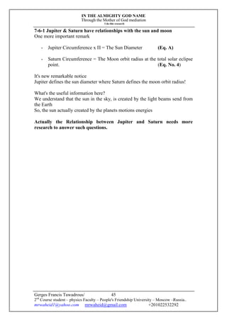 IN THE ALMIGHTY GOD NAME
Through the Mother of God mediation
I do this research
Gerges Francis Tawadrous/
2nd
Course student – physics Faculty – People's Friendship University – Moscow –Russia..
mrwaheid1@yahoo.com mrwaheid@gmail.com +201022532292
45
7-6-1 Jupiter & Saturn have relationships with the sun and moon
One more important remark
- Jupiter Circumference x П = The Sun Diameter (Eq. A)
- Saturn Circumference = The Moon orbit radius at the total solar eclipse
point. (Eq. No. 4)
It's new remarkable notice
Jupiter defines the sun diameter where Saturn defines the moon orbit radius!
What's the useful information here?
We understand that the sun in the sky, is created by the light beams send from
the Earth
So, the sun actually created by the planets motions energies
Actually the Relationship between Jupiter and Saturn needs more
research to answer such questions.
 