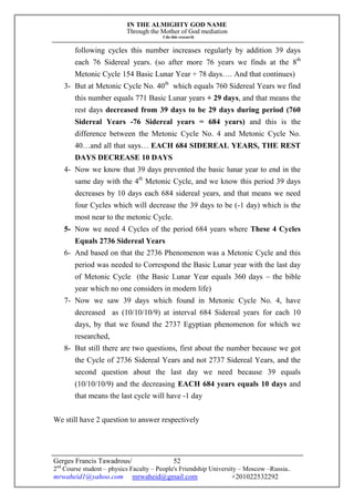 IN THE ALMIGHTY GOD NAME
Through the Mother of God mediation
I do this research
Gerges Francis Tawadrous/
2nd
Course student – physics Faculty – People's Friendship University – Moscow –Russia..
mrwaheid1@yahoo.com mrwaheid@gmail.com +201022532292
52
following cycles this number increases regularly by addition 39 days
each 76 Sidereal years. (so after more 76 years we finds at the 8th
Metonic Cycle 154 Basic Lunar Year + 78 days…. And that continues)
3- But at Metonic Cycle No. 40th
which equals 760 Sidereal Years we find
this number equals 771 Basic Lunar years + 29 days, and that means the
rest days decreased from 39 days to be 29 days during period (760
Sidereal Years -76 Sidereal years = 684 years) and this is the
difference between the Metonic Cycle No. 4 and Metonic Cycle No.
40…and all that says… EACH 684 SIDEREAL YEARS, THE REST
DAYS DECREASE 10 DAYS
4- Now we know that 39 days prevented the basic lunar year to end in the
same day with the 4th
Metonic Cycle, and we know this period 39 days
decreases by 10 days each 684 sidereal years, and that means we need
four Cycles which will decrease the 39 days to be (-1 day) which is the
most near to the metonic Cycle.
5- Now we need 4 Cycles of the period 684 years where These 4 Cycles
Equals 2736 Sidereal Years
6- And based on that the 2736 Phenomenon was a Metonic Cycle and this
period was needed to Correspond the Basic Lunar year with the last day
of Metonic Cycle (the Basic Lunar Year equals 360 days – the bible
year which no one considers in modern life)
7- Now we saw 39 days which found in Metonic Cycle No. 4, have
decreased as (10/10/10/9) at interval 684 Sidereal years for each 10
days, by that we found the 2737 Egyptian phenomenon for which we
researched,
8- But still there are two questions, first about the number because we got
the Cycle of 2736 Sidereal Years and not 2737 Sidereal Years, and the
second question about the last day we need because 39 equals
(10/10/10/9) and the decreasing EACH 684 years equals 10 days and
that means the last cycle will have -1 day
We still have 2 question to answer respectively
 