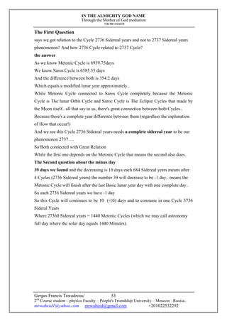 IN THE ALMIGHTY GOD NAME
Through the Mother of God mediation
I do this research
Gerges Francis Tawadrous/
2nd
Course student – physics Faculty – People's Friendship University – Moscow –Russia..
mrwaheid1@yahoo.com mrwaheid@gmail.com +201022532292
53
The First Question
says we got relation to the Cycle 2736 Sidereal years and not to 2737 Sidereal years
phenomenon? And how 2736 Cycle related to 2737 Cycle?
the answer
As we know Metonic Cycle is 6939.75days
We know Saros Cycle is 6585.35 days
And the difference between both is 354.2 days
Which equals a modified lunar year approximately..
While Metonic Cycle connected to Saros Cycle completely because the Metonic
Cycle is The lunar Orbit Cycle and Saroc Cycle is The Eclipse Cycles that made by
the Moon itself.. all that say to us, there's great connection between both Cycles..
Because there's a complete year difference between them (regardless the explanation
of How that occur!)
And we see this Cycle 2736 Sidereal years needs a complete sidereal year to be our
phenomenon 2737 …
So Both connected with Great Relation
While the first one depends on the Metonic Cycle that means the second also does.
The Second question about the minus day
39 days we found and the decreasing is 10 days each 684 Sidereal years means after
4 Cycles (2736 Sidereal years) the number 39 will decrease to be -1 day.. means the
Metonic Cycle will finish after the last Basic lunar year day with one complete day..
So each 2736 Sidereal years we have -1 day
So this Cycle will continues to be 10 (-10) days and to consume in one Cycle 3736
Sideral Years
Where 27360 Sidereal years = 1440 Metonic Cycles (which we may call astronomy
full day where the solar day equals 1440 Minutes).
 