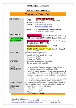 IN THE ALMIGHTY GOD NAME
Through the Mother of God mediation
I do this research
Gerges Francis Tawadrous/
2nd
Course student – physics Faculty – People's Friendship University – Moscow –Russia..
mrwaheid1@yahoo.com mrwaheid@gmail.com +201022532292
55
AUTHOR CURRICULUM VITAE
Freelance Translator
CONTACTS - Name : Gerges Francis Tawdrous
- Mobil :+201062723434 / +201022532292
- Telephone : +222550186
- E-mail :gergesfrancis@yandex.ru
mrwaheid1@yahoo.com
- Address : 11 Mohmed Rageb St – madenet El Saada
El Materiya – Cairo – Egypt
EDUCATION
(All Certificates
Are Attached)
- Moscow -Russia –Peoples Friendship University
Of Russia –Since 2009 Till 2013 –Faculty Of Science.
- Nizhniy Novgorod –Russia- The Russian Language
Training Course 2007- 2008.
- Goethe institute - Cairo – 2001 to 2007
- Ain Shams University - Cairo- Bachelor Degree Of
Commerce -2000
LANGUAGES I provide the following translation
 English into Arabic and vice versa
 Russian into Arabic
 German into Arabic
SERVICES  Translation, Proofreading, and Editing.
 The rate around 3500 words daily
WORK
EXPERIENCE
 I have worked as freelance translator since 2003 till now,
so I gained a great expertise in different fields.
 I achieved special experience in the legal, economic &
technical fields, So I provide the perfect translation for the
contracts, agreements, memorandums, specifications,
laws, decrees, …etc.
 I provide the English authenticated translation (acceptable by
all courts, official organizations and the foreign embassies)
COMPUTER SKILLS I am an experienced computer user, I work with MS Office (Word,
Excel, etc.), Reader, Adobe Acrobat (full), WinZip, WinRar, etc.
PERSONAL
DATA
 Date of Birth : 09/10/1974 – Cairo.
 Martial status : Single
 Nationality : Egyptian
 Religion :Christian
BEST REGARDS
 