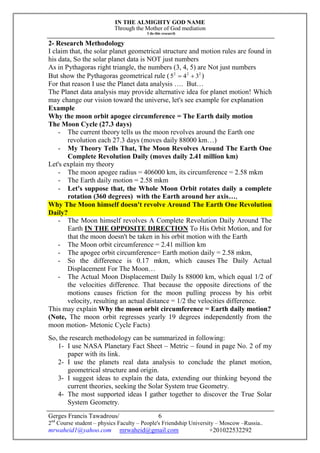 IN THE ALMIGHTY GOD NAME
Through the Mother of God mediation
I do this research
Gerges Francis Tawadrous/
2nd
Course student – physics Faculty – People's Friendship University – Moscow –Russia..
mrwaheid1@yahoo.com mrwaheid@gmail.com +201022532292
6
2- Research Methodology
I claim that, the solar planet geometrical structure and motion rules are found in
his data, So the solar planet data is NOT just numbers
As in Pythagoras right triangle, the numbers (3, 4, 5) are Not just numbers
But show the Pythagoras geometrical rule ( 222
345  )
For that reason I use the Planet data analysis …. But…
The Planet data analysis may provide alternative idea for planet motion! Which
may change our vision toward the universe, let's see example for explanation
Example
Why the moon orbit apogee circumference = The Earth daily motion
The Moon Cycle (27.3 days)
- The current theory tells us the moon revolves around the Earth one
revolution each 27.3 days (moves daily 88000 km…)
- My Theory Tells That, The Moon Revolves Around The Earth One
Complete Revolution Daily (moves daily 2.41 million km)
Let's explain my theory
- The moon apogee radius = 406000 km, its circumference = 2.58 mkm
- The Earth daily motion = 2.58 mkm
- Let's suppose that, the Whole Moon Orbit rotates daily a complete
rotation (360 degrees) with the Earth around her axis…,
Why The Moon himself doesn't revolve Around The Earth One Revolution
Daily?
- The Moon himself revolves A Complete Revolution Daily Around The
Earth IN THE OPPOSITE DIRECTION To His Orbit Motion, and for
that the moon doesn't be taken in his orbit motion with the Earth
- The Moon orbit circumference = 2.41 million km
- The apogee orbit circumference= Earth motion daily = 2.58 mkm,
- So the difference is 0.17 mkm, which causes The Daily Actual
Displacement For The Moon…
- The Actual Moon Displacement Daily Is 88000 km, which equal 1/2 of
the velocities difference. That because the opposite directions of the
motions causes friction for the moon pulling process by his orbit
velocity, resulting an actual distance = 1/2 the velocities difference.
This may explain Why the moon orbit circumference = Earth daily motion?
(Note, The moon orbit regresses yearly 19 degrees independently from the
moon motion- Metonic Cycle Facts)
So, the research methodology can be summarized in following:
1- I use NASA Planetary Fact Sheet – Metric – found in page No. 2 of my
paper with its link.
2- I use the planets real data analysis to conclude the planet motion,
geometrical structure and origin.
3- I suggest ideas to explain the data, extending our thinking beyond the
current theories, seeking the Solar System true Geometry.
4- The most supported ideas I gather together to discover the True Solar
System Geometry.
 