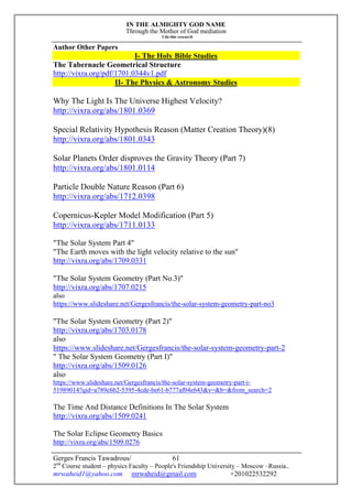 IN THE ALMIGHTY GOD NAME
Through the Mother of God mediation
I do this research
Gerges Francis Tawadrous/
2nd
Course student – physics Faculty – People's Friendship University – Moscow –Russia..
mrwaheid1@yahoo.com mrwaheid@gmail.com +201022532292
61
Author Other Papers
I- The Holy Bible Studies
The Tabernacle Geometrical Structure
http://vixra.org/pdf/1701.0344v1.pdf
II- The Physics & Astronomy Studies
Why The Light Is The Universe Highest Velocity?
http://vixra.org/abs/1801.0369
Special Relativity Hypothesis Reason (Matter Creation Theory)(8)
http://vixra.org/abs/1801.0343
Solar Planets Order disproves the Gravity Theory (Part 7)
http://vixra.org/abs/1801.0114
Particle Double Nature Reason (Part 6)
http://vixra.org/abs/1712.0398
Copernicus-Kepler Model Modification (Part 5)
http://vixra.org/abs/1711.0133
"The Solar System Part 4"
"The Earth moves with the light velocity relative to the sun"
http://vixra.org/abs/1709.0331
"The Solar System Geometry (Part No.3)"
http://vixra.org/abs/1707.0215
also
https://www.slideshare.net/Gergesfrancis/the-solar-system-geometry-part-no3
"The Solar System Geometry (Part 2)"
http://vixra.org/abs/1703.0178
also
https://www.slideshare.net/Gergesfrancis/the-solar-system-geometry-part-2
" The Solar System Geometry (Part I)"
http://vixra.org/abs/1509.0126
also
https://www.slideshare.net/Gergesfrancis/the-solar-system-geometry-part-i-
51989014?qid=a789c6b2-5395-4cde-be61-b777af04e643&v=&b=&from_search=2
The Time And Distance Definitions In The Solar System
http://vixra.org/abs/1509.0241
The Solar Eclipse Geometry Basics
http://vixra.org/abs/1509.0276
 