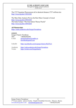 IN THE ALMIGHTY GOD NAME
Through the Mother of God mediation
I do this research
Gerges Francis Tawadrous/
2nd
Course student – physics Faculty – People's Friendship University – Moscow –Russia..
mrwaheid1@yahoo.com mrwaheid@gmail.com +201022532292
62
The 2737 Egyptian Phenomenon & Its identical distance 2737 millions km
http://vixra.org/abs/1509.0242
The Mars Data Analysis Proves the Rest Mass Concept is Unreal
http://vixra.org/abs/1509.0244
The Solar Eclipse "The Gravitation Theory Puzzle"
http://vixra.org/abs/1509.0264
All Manuscripts
https://rudn.academia.edu/GergesTawadrous
contacts
Gerges Francis Tawdrous
TEL +201022532292
E-mail georgytawdrous@yandex.ru
mrwaheid@gmail.com
Linkedln https://eg.linkedin.com/in/gerges-francis-86a351a1
Academia https://rudn.academia.edu/GergesTawadrous
Twitter https://twitter.com/Gergesfrancis
 