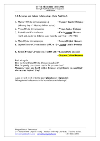 IN THE ALMIGHTY GOD NAME
Through the Mother of God mediation
I do this research
Gerges Francis Tawadrous/
2nd
Course student – physics Faculty – People's Friendship University – Moscow –Russia..
mrwaheid1@yahoo.com mrwaheid@gmail.com +201022532292
8
3-1-2 Jupiter and Saturn Relationships (Data Part No.2)
1. Mercury Orbital Circumference x 2 = Mercury Jupiter Distance
(Mercury day = 2 Mercury Orbital period)
2. Venus Orbital Circumference = Venus Jupiter Distance
3. Earth Orbital Circumference = Earth Jupiter Distance
(Earth and Jupiter on different sides from the sun 778.2+149.6=940)
4. Mars Orbital Circumference = Saturn Orbital Distance
5. Jupiter Saturn Circumference (655.3 x Π) = Jupiter Uranus Distance
6. Saturn Uranus Circumference (1439 x Π) = Saturn Pluto Distance
= Neptune Orbital Distance
Let's ask again
How the Solar Planet Orbital Distance is defined?
How the gravity concept can explain the previous data?
Mercury, Venus and Earth orbital distances are defines to be equal their
distances to Jupiter! Why?
Again we still work with the inner planets only (4 planets!)
What geometrical reason can be behind these relationships?
 