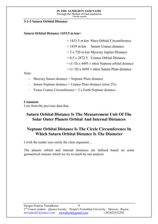 IN THE ALMIGHTY GOD NAME
Through the Mother of God mediation
I do this research
Gerges Francis Tawadrous/
2nd
Course student – physics Faculty – People's Friendship University – Moscow –Russia..
mrwaheid1@yahoo.com mrwaheid@gmail.com +201022532292
9
3-1-3 Saturn Orbital Distance
Saturn Orbital Distance 1433.5 m km=
= 1433.5 m km Mars Orbital Circumference
= 1439 m km Saturn Uranus distance
= 2 x 720 m km Mercury Jupiter Distance
= 0.5 x 2872.5 Uranus Orbital Distance
= (1/ Π) x 4495.1 mkm Neptune orbital distance
= (1/ Π) x 4495.1 mkm Saturn Pluto distance
Note:
- Mercury Saturn distance = Neptune Pluto distance
- Saturn Neptune distance = Uranus Pluto distance (error 2%)
- Venus Uranus Circumference = 2 x Earth Neptune distance
Comment
I see from the previous data that,
Saturn Orbital Distance Is The Measurement Unit Of The
Solar Outer Planets Orbital And Internal Distances
Neptune Orbital Distance Is The Circle Circumference In
Which Saturn Orbital Distance Is The Diameter
I wish the reader sees easily the clear argument…
The planets orbital and internal distances are defined based on some
geometrical reasons which we try to reach by our analysis
 