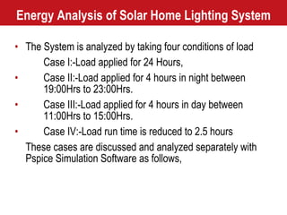 Energy Analysis of Solar Home Lighting System The System is analyzed by taking four conditions of load Case I:-Load applied for 24 Hours, Case II:-Load applied for 4 hours in night between  19:00Hrs to 23:00Hrs. Case III:-Load applied for 4 hours in day between  11:00Hrs to 15:00Hrs. Case IV:-Load run time is reduced to 2.5 hours These cases are discussed and analyzed separately with Pspice Simulation Software as follows,  