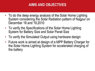 AIMS AND OBJECTIVES To do the deep energy analysis of the Solar Home Lighting System considering the Solar Radiation pattern of Nagpur on December 18 and 19,2010 To verify the Specifications of the Solar Home Lighting System for Battery Size and Solar Panel Size To verify the Simulated Output using hardware design  Future work is aimed at design of a MPP Battery Charger for the Solar Home Lighting System for accelerated charging of the battery 
