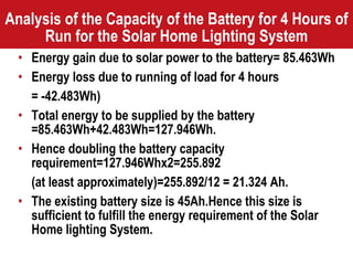 Analysis of the Capacity of the Battery for 4 Hours of Run for the Solar Home Lighting System Energy gain due to solar power to the battery= 85.463Wh Energy loss due to running of load for 4 hours  = -42.483Wh) Total energy to be supplied by the battery =85.463Wh+42.483Wh=127.946Wh. Hence doubling the battery capacity requirement=127.946Whx2=255.892 (at least approximately)=255.892/12 = 21.324 Ah. The existing battery size is 45Ah.Hence this size is sufficient to fulfill the energy requirement of the Solar Home lighting System. 