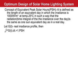 Optimum Design of Solar Home Lighting System Concept of Equivalent Peak Solar Hours(PSH):-It is defined as the length of an equivalent day in which the irradiance is 1000W/m 2  at temp.25 0 C in such a way that the radiation(time integral of the the irradiance over the day)is the same as one sun equivalent day as in a real day. Let G(t)- real irradiance profile, then  0 ∫ 24 G(t).dt.=1.PSH 