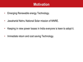 Motivation Emerging Renewable energy Technology. Jawaharlal Nehru National Solar mission of MNRE. Keeping in view power losses in India everyone is keen to adopt it. Immediate return and cost saving Technology. 
