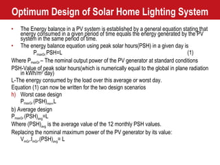 Optimum Design of Solar Home Lighting System The Energy balance in a PV system is established by a general equation stating that energy consumed in a given period of time equals the energy generated by the PV system in the same period of time. The energy balance equation using peak solar hours(PSH) in a given day is P maxGr . PSH=L (1) Where P maxGr  – The nominal output power of the PV generator at standard conditions PSH-Value of peak solar hours(which is numerically equal to the global in plane radiation in kWh/m 2  day) L-The energy consumed by the load over this average or worst day. Equation (1) can now be written for the two design scenarios Worst case design P maxGr  (PSH) min= L b) Average design P maxGr  (PSH) avg =L Where (PSH) avg  is the average value of the 12 monthly PSH values. Replacing the nominal maximum power of the PV generator by its value: V mGr .I mGr .(PSH) avg = L 