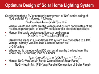 Optimum Design of Solar Home Lighting System Considering that a PV generator is compowed of NsG series string of NpG parallel PV modules. It follows, Where VmMr and ImMr are the voltage and current coordinates of the maximum power point of one PV module under standard conditions Hence, the basic design equation can be drawn as ` Usually the loads in a standalone PV system are connected to a DC voltage, namely Vcc.The load L can be written as: L=24Vcc.Ieq Where Ieq is the equivalent DC current drawn by the load over the whole day. For running load of 4 hours. Hence, NsG=Vcc/VmMr(Series Connection of Solar Panel) NpG=4Ieq/ImMr. (PSH)avg(Parallel Connection of Solar Panel) 