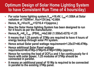 Optimum Design of Solar Home Lighting System to have Consistent Run Time of 4 hours/day) For solar home lighting system,V mMr =16.4V, I mMr =1.558A at Solar radiation of 702W/m 2 , Vcc=12V,Ieq. =2.66A Hence, N sG =Vcc/V mMr =12/16.4 =1(approx.) Now the Solar Home lighting System has been designed to run for 4 hours as per the manufacturer. Hence,N pG =4I eq /I mMr . (PSH) avg =4x2.66/ (1.558x5.4375) =1.25 It means that 1.25 panels of 37Wp are required to have 4 hours of energy backup through solar PV system. Hence actual Solar panel wattage requirement=1.25x37=46.47Wp. Hence additional Solar Panel wattage requirement=46.47Wp-37Wp=9.47Wp≈10Wp (approx.) Hence for running the load of 2CFLs and 1 fan continuously for 4 hours with solar power, 1.25 modules of 37Wp should be connected in parallel. It means an additional panel of 10 Wp is required to be connected in parallel to the existing 37Wp panel. 