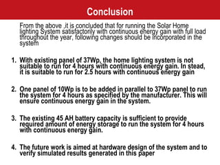 Conclusion From the above ,it is concluded that for running the Solar Home lighting System satisfactorily with continuous energy gain with full load throughout the year, following changes should be incorporated in the system 1. With existing panel of 37Wp, the home lighting system is not suitable to run for 4 hours with continuous energy gain. In stead, it is suitable to run for 2.5 hours with continuous energy gain 2. One panel of 10Wp is to be added in parallel to 37Wp panel to run the system for 4 hours as specified by the manufacturer. This will ensure continuous energy gain in the system.  3. The existing 45 AH battery capacity is sufficient to provide required amount of energy storage to run the system for 4 hours with continuous energy gain. 4. The future work is aimed at hardware design of the system and to verify simulated results generated in this paper 