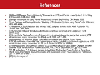 References [1]Gilbert M.Masters, Stanford University” Renewable and Efficient Electric power System”. John Wiley and Sons Ltd., 3rd Edition, 2004. [2]Roger Messenger and Jerry Ventre “Photovoltaic Systems Engineering” CRC Press, 1999.  [3]Luis Castaner and SantiagoSilvestre, “Modeling of Photovoltaic Systems using Pspice”.John Willey and Sons, Ltd., 2002. [4] Hand book of Solar Radiation data for India 1980, compiled by Anna Mani, Allied Publishers Pvt. Limited. New Delhi, India. [5] Muhammad H.Rashid “Introduction to PSpice using Orcad for Circuits and Electronics” Third Edition.2003  [6] Mohan Kolhe “Techno-Economic Optimum sizing of a stand-alone solar photovoltaic system”; IEEE transactions on energy conversion, Vol.4 No.2, June 2009, pp 511-519. [7]Mohammad A.S.Masoum, Seyed Mahdi Mousavi Badejani and Ewald F.Fuchs, Fellow, IEEE,”Microprocessor Controlled new class of optimal battery chargers for photovoltaic applications. IEEE transactions on energy conversion, Vol.19. No.3, September 2004, pp 599-606. [8]Florent Boico and Brad Lehman, Member IEEE and Khalil Shujaee “Solar Battery Chargers for NiMH Batteries” IEEE transactions on Power Electronics, Vol.22 No.5, September 2007, pp 1600-1609. [9]R. M. Moharil and P. S. Kulkarni, “A case study of Solar Photovoltaic Power System at Sagardeep Island, India”, International Journal Renewable and Sustainable Energy Reviews (Elsevier Publication), Vol. 13, 2009, pp. 673-681. [10 ]  http://mnre.gov.in/  
