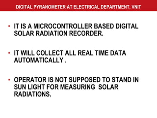 DIGITAL PYRANOMETER AT ELECTRICAL DEPARTMENT, VNIT IT IS A MICROCONTROLLER BASED DIGITAL SOLAR RADIATION RECORDER. IT WILL COLLECT ALL REAL TIME DATA AUTOMATICALLY . OPERATOR IS NOT SUPPOSED TO STAND IN SUN LIGHT FOR MEASURING  SOLAR RADIATIONS. 