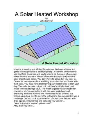 A Solar Heated Workshop
                                 by
                            John Canivan




Imagine a morning sun sliding through your bedroom window and
gently waking you after a satisfying sleep. A sparrow lands on your
wild bird food dispenser and starts singing as the scent of geranium
mixed with the aroma of tomato blossoms makes its way from the
solar greenhouse below. You don’t have to get up but you want to.
Orders for more apple chips are filling your inbox but you’ll deal with
them later. You must have that morning sun heat shower to start your
day. The collectors are not yet hot, but there’s still plenty of heat
inside the heat storage vault. The mulch digester is working better
now since you’ve connected it with the solar workshop vault.
Extracting methane from hot wet mulch was not so difficult, but
finding a practical way to move the leftovers to the compost bin was a
challenge. As you cook your breakfast of rolled oats flavored with
dried apples, strawberries and bananas you wonder….
 “Was it worth the trouble”, you wonder?
AND then you smile…


                                                                     1
 