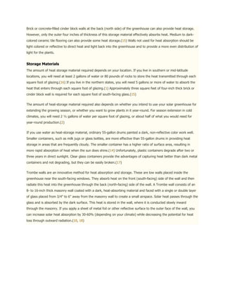Brick or concrete-filled cinder block walls at the back (north side) of the greenhouse can also provide heat storage.
However, only the outer four inches of thickness of this storage material effectively absorbs heat. Medium to dark-
colored ceramic tile flooring can also provide some heat storage.(15) Walls not used for heat absorption should be
light colored or reflective to direct heat and light back into the greenhouse and to provide a more even distribution of
light for the plants.


Storage Materials
The amount of heat storage material required depends on your location. If you live in southern or mid-latitude
locations, you will need at least 2 gallons of water or 80 pounds of rocks to store the heat transmitted through each
square foot of glazing.(16) If you live in the northern states, you will need 5 gallons or more of water to absorb the
heat that enters through each square foot of glazing.(1) Approximately three square feet of four-inch thick brick or
cinder block wall is required for each square foot of south-facing glass.(15)


The amount of heat-storage material required also depends on whether you intend to use your solar greenhouse for
extending the growing season, or whether you want to grow plants in it year-round. For season extension in cold
climates, you will need 2 ½ gallons of water per square foot of glazing, or about half of what you would need for
year-round production.(2)


If you use water as heat-storage material, ordinary 55-gallon drums painted a dark, non-reflective color work well.
Smaller containers, such as milk jugs or glass bottles, are more effective than 55-gallon drums in providing heat
storage in areas that are frequently cloudy. The smaller container has a higher ratio of surface area, resulting in
more rapid absorption of heat when the sun does shine.(14) Unfortunately, plastic containers degrade after two or
three years in direct sunlight. Clear glass containers provide the advantages of capturing heat better than dark metal
containers and not degrading, but they can be easily broken.(17)


Trombe walls are an innovative method for heat absorption and storage. These are low walls placed inside the
greenhouse near the south-facing windows. They absorb heat on the front (south-facing) side of the wall and then
radiate this heat into the greenhouse through the back (north-facing) side of the wall. A Trombe wall consists of an
8- to 16-inch thick masonry wall coated with a dark, heat-absorbing material and faced with a single or double layer
of glass placed from 3/4" to 6" away from the masonry wall to create a small airspace. Solar heat passes through the
glass and is absorbed by the dark surface. This heat is stored in the wall, where it is conducted slowly inward
through the masonry. If you apply a sheet of metal foil or other reflective surface to the outer face of the wall, you
can increase solar heat absorption by 30-60% (depending on your climate) while decreasing the potential for heat
loss through outward radiation.(10, 18)
 