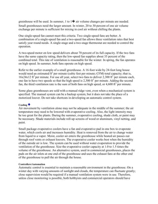 greenhouse will be used. In summer, 1 to 1� air volume changes per minute are needed.
Small greenhouses need the larger amount. In winter, 20 to 30 percent of one air volume
exchange per minute is sufficient for mixing in cool air without chilling the plants.

One single-speed fan cannot meet this criteria. Two single-speed fans are better. A
combination of a single-speed fan and a two-speed fan allows three ventilation rates that best
satisfy year round needs. A single-stage and a two-stage thermostat are needed to control the
operation.

A two-speed motor on low speed delivers about 70 percent of its full capacity. If the two fans
have the same capacity rating, then the low-speed fan supplies about 35 percent of the
combined total. This rate of ventilation is reasonable for the winter. In spring, the fan operates
on high speed. In summer, both fans operate on high speed.

Refer to the earlier example of a small greenhouse. A 16-foot wide by 24-foot long house
would need an estimated ft3 per minute (cubic feet per minute; CFM) total capacity; that is,
16x24x12 ft3 per minute. For use all year, select two fans to deliver 2,300 ft3 per minute each,
one fan to have two speeds so that the high speed is 2,300 ft3 per minute. Adding the second
fan, the third ventilation rate is the sum of both fans on high speed, or 4,600 ft3 per minute.

Some glass greenhouses are sold with a manual ridge vent, even when a mechanical system is
specified. The manual system can be a backup system, but it does not take the place of a
motorized louver. Do not take shortcuts in developing an automatic control system.

Cooling
Air movement by ventilation alone may not be adequate in the middle of the summer; the air
temperature may need to be lowered with evaporative cooling. Also, the light intensity may
be too great for the plants. During the summer, evaporative cooling, shade cloth, or paint may
be necessary. Shade materials include roll-up screens of wood or aluminum, vinyl netting, and
paint.

Small package evaporative coolers have a fan and evaporative pad in one box to evaporate
water, which cools air and increases humidity. Heat is removed from the air to change water
from liquid to a vapor. Moist, cooler air enters the greenhouse while heated air passes out
through roof vents or exhaust louvers. The evaporative cooler works best when the humidity
of the outside air is low. The system can be used without water evaporation to provide the
ventilation of the greenhouse. Size the evaporative cooler capacity at 1.0 to 1.5 times the
volume of the greenhouse. An alternative system, used in commercial greenhouses, places the
pads on the air inlets at one end of the greenhouse and uses the exhaust fans at the other end
of the greenhouse to pull the air through the house.

Controllers/Automation
Automatic control is essential to maintain a reasonable environment in the greenhouse. On a
winter day with varying amounts of sunlight and clouds, the temperature can fluctuate greatly;
close supervision would be required if a manual ventilation system were in use. Therefore,
unless close monitoring is possible, both hobbyists and commercial operators should have
 
