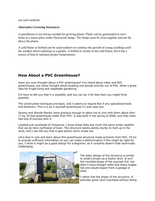 use such methods.

Alternative Growing Structures

A greenhouse is not always needed for growing plants. Plants can be germinated in one's
home in a warm place under fluorescent lamps. The lamps must be close together and not far
above the plants.

A cold frame or hotbed can be used outdoors to continue the growth of young seedlings until
the weather allows planting in a garden. A hotbed is similar to the cold frame, but it has a
source of heat to maintain proper temperatures.




How About a PVC Greenhouse?
Have you ever thought about a PVC greenhouse? I've heard about rebar and PVC
greenhouses, but never thought about building one almost entirely out of PVC. What a great
idea for frugal living and vegetable gardening.

I'm here to tell you that it is possible, and you can do it for less than you might think
possible.

The construction techiques are basic, and it seems to require few if any specialized tools
and fasteners. This is a do it yourself greenhouse if I ever saw one.

Jeremy and Wanda Manley were gracious enough to allow me to visit with them about their
17 by 32 foot greenhouse made from PVC. It was built in the spring of 2008, and they have
had lots of success with it.

Located just southeast of Cheyenne, I know these folks see much the same windy weather
that we do here northwest of town. The structure seems plenty sturdy to hold up in the
wind, and I can tell you that it gets plenty warm inside too.

Let's dive in now and learn about this greenhouse structure made primarily from PVC. I'll try
to provide sufficient information so you can make a determination if this might be right for
you. I think it might be a good design for a beginner, as it certainly doesn't look technically
challenging.


                                                  The basic design of the structure is similar
                                                  to what's known as a Gothic Arch. It isn't
                                                  the rounded shape of the quonset hut, nor
                                                  does it have straight sides and sharp angles
                                                  like one would expect from a garage or
                                                  shed.

                                                  I rather like the shape of the structure. It
                                                  provides good room overhead without being
 
