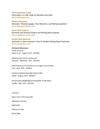 Perforated Steel Tubes
Steel pipes in a wide range of diameters and walls
www.steelstubes.com

Dakota Ultrasonics
Ultrasonic Thickness gauges, Flaw Detectors, and Bolting equipment
www.dakotaultrasonics.com

Green Roof Systems
Extensive and Intensive Podium and Parking Decks Systems
www.nophadrain.nl/en.html

Double Glass Machines
Automatic or Semi automatic Lines for Double Glazing Glass Production
www.cmsmachine.com

US Patent References:
Frame structure
Herbst et al. - August, 1979 - 4164105

Modular green house construction
Schwartz - November, 1977 - 4057941

Attaching means for members at an angle to one another
Cole - April, 1976 - 3950915

PLASTIC COVERED BUILDING STRUCTURES
Gahler - August, 1974 - 3830033

STRUCTURAL MEMBRANE ATTACHMENT TO AN ARCH
Huddle - May, 1974 - 3811454




Inventors:

Abell, Irwin R. (Portland, OR)

Application Number:

06/014169

Publication Date:

06/23/1981
 