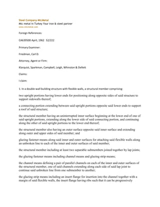 Steel Company MtcMetal
Mtc metal in Turkey Your iron & steel partner
www.mtcmetal.com

Foreign References:

CA639500 April, 1962 52/222

Primary Examiner:

Friedman, Carl D.

Attorney, Agent or Firm:

Klarquist, Sparkman, Campbell, Leigh, Whinston & Dellett

Claims:

I claim:

1. In a double-wall building structure with flexible walls, a structural member comprising:

two upright portions having lower ends for positioning along opposite sides of said structure to
support sidewalls thereof;

a connecting portion extending between said upright portions opposite said lower ends to support
a roof of said structure;

the structural member having an uninterrupted inner surface beginning at the lower end of one of
said upright portions, extending along the lower side of said connecting portion, and continuing
along the other of said upright portions to the lower end thereof;

the structural member also having an outer surface opposite said inner surface and extending
along outer and upper sides of said member; and

glazing fastener means along said inner and outer surfaces for attaching said flexible walls along
an unbroken line to each of the inner and outer surfaces of said member;

the structural member including at least two separable submembers joined together by lap joints;

the glazing fastener means including channel means and glazing strip means;

the channel means defining a pair of parallel channels on each of the inner and outer surfaces of
the structural member, one of said channels extending along each side of said lap joint to
continue said unbroken line from one submember to another;

the glazing strip means including an insert flange for insertion into the channel together with a
margin of said flexible walls, the insert flange having ribs such that it can be progressively
 