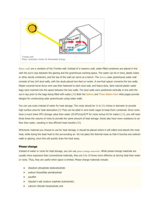 Trombe wall.
  Photo: Australian Center for Renewable Energy



Water walls are a variation of the Trombe wall. Instead of a masonry wall, water-filled containers are placed in line
with the sun's rays between the glazing and the greenhouse working space. The water can be in hard, plastic tubes
or other sturdy containers, and the top of the wall can serve as a bench. The Solviva solar greenhouse water wall
consists of two 2x4 stud walls, with the studs placed two feet on center. A one-foot spacer connects the two walls.
Plastic-covered horse fence wire was then fastened to each stud wall, and heavy-duty, dark-colored plastic water
bags were inserted into the space between the two walls. The stud walls were positioned vertically in line with the
sun's rays prior to the bags being filled with water.(19) Both the Solviva and Three Sisters Farm Web pages provide
designs for constructing solar greenhouses using water walls.


You can use rocks instead of water for heat storage. The rocks should be ½ to 1½ inches in diameter to provide
high surface area for heat absorption.(5) They can be piled in wire-mesh cages to keep them contained. Since rocks
have a much lower BTU storage value than water (35 BTU/sq.ft/°F for rocks versus 63 for water) (13), you will need
three times the volume of rocks to provide the same amount of heat storage. Rocks also have more resistance to air
flow than water, resulting in less efficient heat transfer.(20)


Whichever material you choose to use for heat storage, it should be placed where it will collect and absorb the most
heat, while losing the least heat to the surrounding air. Do not place the thermal mass so that it touches any exterior
walls or glazing, since this will quickly draw the heat away.


Phase-change
Instead of water or rocks for heat storage, you can use phase-change materials. While phase-change materials are
usually more expensive than conventional materials, they are 5 to 14 times more effective at storing heat than water
or rocks. Thus, they are useful when space is limited. Phase-change materials include:


         disodium phosphate dodecahydrate
         sodium thiosulfate pentahydrate
         paraffin
         Glauber's salt (sodium sulphate dcahydrate)
         calcium chloride hexahydrate and
 