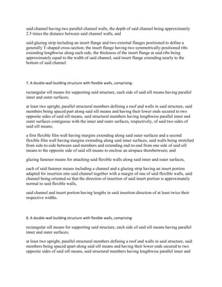 said channel having two parallel channel walls, the depth of said channel being approximately
2.5 times the distance between said channel walls, and

said glazing strip including an insert flange and two external flanges positioned to define a
generally T-shaped cross-section; the insert flange having two symmetrically-positioned ribs
extending lengthwise along each side, the thickness of the insert flange at said ribs being
approximately equal to the width of said channel, said insert flange extending nearly to the
bottom of said channel.



7. A double-wall building structure with flexible walls, comprising:

rectangular sill means for supporting said structure, each side of said sill means having parallel
inner and outer surfaces;

at least two upright, parallel structural members defining a roof and walls in said structure, said
members being spaced part along said sill means and having their lower ends secured to two
opposite sides of said sill means, said structural members having lengthwise parallel inner and
outer surfaces contiguous with the inner and outer surfaces, respectively, of said two sides of
said sill means;

a first flexible film wall having margins extending along said outer surfaces and a second
flexible film wall having margins extending along said inner surfaces, said walls being stretched
from side-to-side between said members and extending end-to-end from one side of said sill
means to the opposite side of said sill means to enclose an airspace therebetween; and

glazing fastener means for attaching said flexible walls along said inner and outer surfaces,

each of said fastener means including a channel and a glazing strip having an insert portion
adapted for insertion into said channel together with a margin of one of said flexible walls, said
channel being oriented so that the direction of insertion of said insert portion is approximately
normal to said flexible walls,

said channel and insert portion having lengths in said insertion direction of at least twice their
respective widths.



8. A double-wall building structure with flexible walls, comprising:

rectangular sill means for supporting said structure, each side of said sill means having parallel
inner and outer surfaces;

at least two upright, parallel structural members defining a roof and walls in said structure, said
members being spaced apart along said sill means and having their lower ends secured to two
opposite sides of said sill means, said structural members having lengthwise parallel inner and
 