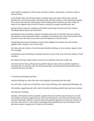 outer surfaces contiguous with the inner and outer surfaces, respectively, of said two sides of
said sill means;

a first flexible film wall having margins extending along said outer surfaces and a second
flexible film wall having margins extending along said inner surfaces, said walls being stretched
from side-to-side between said members and extending end-to-end from one side of said sill
means to the opposite side of said sill means to enclose an airspace therebetween; and

glazing fastener means for attaching said flexible walls along said inner and outer surfaces
including channel means and strip means;

said channel means including a channel extending along each of said inner and outer surfaces,
the channels of said structural members extending in an unbroken line along said members from
one lower end to the other lower end to meet the channels of said sill means;

said glazing strip means including an insert portion adapted for insertion into said channel
together with a margin of one of said walls;

the inner and outer surfaces of said structural members defining, in cross-section, opposite sides
of a rectangle;

said channel means including two parallel channels in each of the inner and outer surfaces of said
members,

the channels having a depth which is between two and three times their width; and

said insert portion being a flange having parallel opposite sides and two parallel, lengthwise-
extending ribs on each side, said ribs being spaced apart and positioned symmetrically about a
centerline between said sides.



9. A double-wall building comprising:

structure defining two side walls and a roof integrally connecting said side walls;

two end walls, at least one of which has a door frame defining a door opening therethrough; and

sill members supporting said walls, said sill members including parallel inner and outer surfaces;

said structure including:

multiple, substantially identical, parallel, upright structural members spaced along two of said
sill members and having opposite lower ends connected thereto; each structural member being
formed of thermally insulative material and having parallel opposite inner and outer surfaces in
said side walls and roof, said surfaces extending uninterrupted between and meeting the inner
and outer surfaces, respectively, of said two sill members;
 