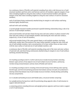 two continuous sheets of flexible wall material extending from side to side between two of said
structural members and from end to end between said two sill members; opposite margins of one
sheet extending lengthwise along the inner surfaces of said structural members and opposite
margins of the other sheet extending lengthwise along the outer surfaces of said two structural
members;

each of said sheets being continuously attached along its margins to said surfaces and being
stretched tightly therebetween;

said end walls each including:

a second upright structural member positioned in parallel abutting relationship along a side of an
end one of said multiple members;

said second member and said door frame having inner and outer surfaces in planes normal to the
inner and outer surfaces of said multiple members and meeting the inner and outer surfaces,
respectively, of one of said sill members;

said second member being of the same general shape as said multiple members, but being
sufficiently smaller that a first portion of its inner surface partially overlaps the side of the end
one of said multiple members, and a second portion of its inner surface forms an inner corner
with the inner surface of said end one of said multiple members; and

a continuous sheet of flexible wall material extending along each of the inner and outer surfaces
of said end wall, said sheet being continuously attached along its margins to one of said surfaces
and being stretched therealong.



10. A building according to claim 9, in which said structure includes bracing members extending
between upper portions of two adjacent ones of said multiple structural members, said bracing
members being enclosed between said two sheets of flexible wall material.

11. A building according to claim 9, including a third end wall having a frame defining a door opening
therethrough; said third end wall being positioned intermediate said two end walls and sandwiched in
abutting relationship between two of said multiple structural members, thereby dividing said building
into two compartments.

12. In a double-wall building structure with flexible walls, a structural member comprising:

two upright portions having lower ends for positioning along opposite sides of said structure to
support sidewalls thereof;

a connecting portion extending between said upright portions opposite said lower ends to support
a roof of said structure;
 