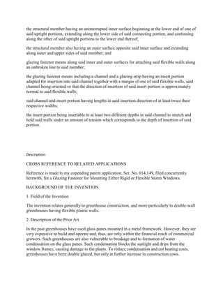 the structural member having an uninterrupted inner surface beginning at the lower end of one of
said upright portions, extending along the lower side of said connecting portion, and continuing
along the other of said upright portions to the lower end thereof;

the structural member also having an outer surface opposite said inner surface and extending
along outer and upper sides of said member; and

glazing fastener means along said inner and outer surfaces for attaching said flexible walls along
an unbroken line to said member;

the glazing fastener means including a channel and a glazing strip having an insert portion
adapted for insertion into said channel together with a margin of one of said flexible walls, said
channel being oriented so that the direction of insertion of said insert portion is approximately
normal to said flexible walls;

said channel and insert portion having lengths in said insertion direction of at least twice their
respective widths;

the insert portion being insertable to at least two different depths in said channel to stretch and
hold said walls under an amount of tension which corresponds to the depth of insertion of said
portion.




Description:

CROSS REFERENCE TO RELATED APPLICATIONS

Reference is made to my copending patent application, Ser. No. 014,149, filed concurrently
herewith, for a Glazing Fastener for Mounting Either Rigid or Flexible Storm Windows.

BACKGROUND OF THE INVENTION

1. Field of the Invention

The invention relates generally to greenhouse construction, and more particularly to double-wall
greenhouses having flexible plastic walls.

2. Description of the Prior Art

In the past greenhouses have used glass panes mounted in a metal framework. However, they are
very expensive to build and operate and, thus, are only within the financial reach of commercial
growers. Such greenhouses are also vulnerable to breakage and to formation of water
condensation on the glass panes. Such condensation blocks the sunlight and drips from the
window frames, causing damage to the plants. To reduce condensation and cut heating costs,
greenhouses have been double glazed, but only at further increase in construction costs.
 