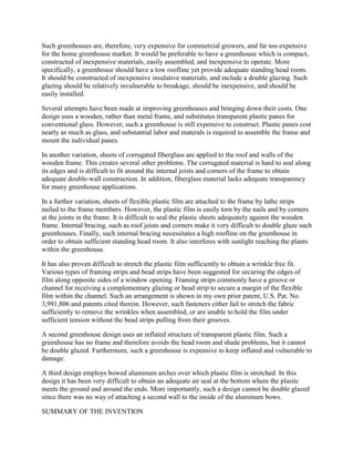 Such greenhouses are, therefore, very expensive for commercial growers, and far too expensive
for the home greenhouse market. It would be preferable to have a greenhouse which is compact,
constructed of inexpensive materials, easily assembled, and inexpensive to operate. More
specifically, a greenhouse should have a low roofline yet provide adequate standing head room.
It should be constructed of inexpensive insulative materials, and include a double glazing. Such
glazing should be relatively invulnerable to breakage, should be inexpensive, and should be
easily installed.

Several attempts have been made at improving greenhouses and bringing down their costs. One
design uses a wooden, rather than metal frame, and substitutes transparent plastic panes for
conventional glass. However, such a greenhouse is still expensive to construct. Plastic panes cost
nearly as much as glass, and substantial labor and materals is required to assemble the frame and
mount the individual panes.

In another variation, sheets of corrugated fiberglass are applied to the roof and walls of the
wooden frame. This creates several other problems. The corrugated material is hard to seal along
its edges and is difficult to fit around the internal joists and corners of the frame to obtain
adequate double-wall construction. In addition, fiberglass material lacks adequate transparency
for many greenhouse applications.

In a further variation, sheets of flexible plastic film are attached to the frame by lathe strips
nailed to the frame members. However, the plastic film is easily torn by the nails and by corners
at the joints in the frame. It is difficult to seal the plastic sheets adequately against the wooden
frame. Internal bracing, such as roof joists and corners make it very difficult to double glaze such
greenhouses. Finally, such internal bracing necessitates a high roofline on the greenhouse in
order to obtain sufficient standing head room. It also interferes with sunlight reaching the plants
within the greenhouse.

It has also proven difficult to stretch the plastic film sufficiently to obtain a wrinkle free fit.
Various types of framing strips and bead strips have been suggested for securing the edges of
film along opposite sides of a window opening. Framing strips commonly have a groove or
channel for receiving a complementary glazing or bead strip to secure a margin of the flexible
film within the channel. Such an arrangement is shown in my own prior patent, U.S. Pat. No.
3,991,806 and patents cited therein. However, such fasteners either fail to stretch the fabric
sufficiently to remove the wrinkles when assembled, or are unable to hold the film under
sufficient tension without the bead strips pulling from their grooves.

A second greenhouse design uses an inflated structure of transparent plastic film. Such a
greenhouse has no frame and therefore avoids the head room and shade problems, but it cannot
be double glazed. Furthermore, such a greenhouse is expensive to keep inflated and vulnerable to
damage.

A third design employs bowed aluminum arches over which plastic film is stretched. In this
design it has been very difficult to obtain an adequate air seal at the bottom where the plastic
meets the ground and around the ends. More importantly, such a design cannot be double glazed
since there was no way of attaching a second wall to the inside of the aluminum bows.

SUMMARY OF THE INVENTION
 