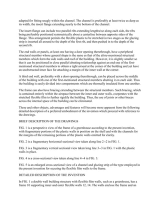 adapted for fitting snugly within the channel. The channel is preferably at least twice as deep as
its width, the insert flange extending nearly to the bottom of the channel.

The insert flange can include two parallel ribs extending lengthwise along each side, the ribs
being preferably positioned symmetrically about a centerline between opposite sides of the
flange. This arrangement permits the flexible plastic to be stretched in two stages as the glazing
strip is inserted all around to the depth of the first rib, and then pushed in to the depth of the
second rib.

The end walls or panels, at least one having a door opening therethrough, have a peripheral
structural member whose general shape is the same as that of the afore-mentioned structural
members which form the side walls and roof of the building. However, it is slightly smaller so
that it can be positioned in close parallel abutting relationship against an end one of the first-
mentioned structural members to obtain a tight airseal at the corner of the building and yet have
an unobstructed inner face for attaching a margin of the inner wall at the corner.

A third end wall, preferably with a door opening therethrough, can be placed across the middle
of the building with one of the first-mentioned structural members abutting it on each side. Thus
the building is easily divided into compartments which are thermally insulated from one another.

The frame can also have bracing extending between the structural members. Such bracing, which
is contained entirely within the airspace between the inner and outer walls, cooperates with the
stretched flexible film to further rigidify the building. Thus, the use of joists or other braces
across the internal space of the building can be eliminated.

These and other objects, advantages and features will become more apparent from the following
detailed description of a preferred embodiment of the invention which proceed with reference to
the drawings.

BRIEF DESCRIPTION OF THE DRAWINGS

FIG. 1 is a perspective view of the frame of a greenhouse according to the present invention,
with fragmentary portions of the plastic walls in position on the shell and with the channels for
the margins of the remaining portions of the plastic walls omitted for clarity.

FIG. 2 is a fragmentary horizontal sectional view taken along line 2--2 in FIG. 1.

FIG. 3 is a fragmentary vertical sectional view taken long line 3--3 in FIG. 1 with the plastic
walls in place.

FIG. 4 is a cross-sectional view taken along line 4--4 in FIG. 3.

FIG. 5 is an enlarged cross-sectional view of a channel and glazing strip of the type employed in
the present invention for securing the flexible film walls to the frame.

DETAILED DESCRIPTION OF THE INVENTION

In FIG. 1 a double wall building structure with flexible film walls, such as a greenhouse, has a
frame 10 supporting inner and outer flexible walls 12, 14. The walls enclose the frame and an
 