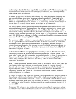 insulative layer of air 16. The frame is preferably made of redwood 2"×4" lumber, although other
insulative materials, such as molded low density plastic will suffice. The walls are preferably
made of vinyl plastic or mylar film.

In general, the structure is rectangular with a pitched roof. It has two opposed rectangular side
wall panels 20, 22 and two opposed pentagonal end wall panels 24, 26. The pitched roof is
defined by two rectangular roof panels 28, 30. The lower edges of the side panels 20, 22 are
defined by two parallel opposed sill members 32, 34, respectively. Similarly, the lower edges of
the end panels 26, 28 are defined by parallel sill members 36, 38, respectively.

The side wall panels and roof panels form an integral tunnel-like shell, opposite ends of which
are closed by the end panels. The internal space thus defined is unobstructed by joists or other
bracing structure. Referring to FIG. 3, the inner surface of the shell is defined by the flexible
inner wall 12. Similarly, the outer surface of the shell is defined by the outer flexible wall 14. In
the same way the inner and outer surfaces of the end panels 24, 26 are defined by inner and outer
walls 112, 114. However, end panel 26 also has a centrally positioned door opening therethrough
and a door 40 within the opening (FIGS. 1 and 2).

The greenhouse of FIG. 1 includes two segments, indicated generally by reference numerals 42
and 44. Segment 44 extends from structural member 46 adjacent to end panel 24, to structural
member 48, which is positioned equidistant between the end panels. Similarly, segment 42
extends from structural member 48 to structural member 50, which is adjacent to end panel 26.
Structural members 46, 48 and 50 are identical and symmetrical about a centerline 51 (FIG. 3)
between the wall panels 20 and 22.

Each structural member has two upright portions consisting of studs 52, 54, and a roof portion,
consisting of rafters 56, 58, extending between the upright portions. Referring to FIG. 3, the
lower end of vertical stud 52 is connected to horizontal sill member 34. Rafter 56 is connected to
the upper end of stud 52 and extends at an angle, for example, approximately 60°, from the
vertical in the direction of stud member 54 (not shown). Rafter 56 meets rafter 58 at the
centerline of the structure.

Studs 52 and 54 are identical. Similarly, rafters 56 and 58 are identical. Stud 54 has its lower end
cut off square and its upper end cut at an angle from the vertical, for example, about 60°.
Opposite ends of rafter 56 are cut at the same angle so that a side view of rafter 56 defines a
trapezoid. Refering to FIG. 4, the upper ends of the studs and the ends of the rafters are
connected at lap joints held together by a male-female double headed screw 60, and further
reinforced by the use of wood glue.

In forming the preferred type of lap joint, the upper end of each stud is sawn in a plane normal to
the wall panel and intermediate the sides of the stud to a depth corresponding to the width of the
rafter which is to be connected to the stud. A second cut is then made normal to the first cut and
at an angle, for example, a 60° angle, from the vertical, to remove a parallelogram-shaped piece
of wood from the end of the stud. A similar operation is performed on each end of rafters 56, 58
and on stud 54.

Referring to FIG. 3, it can be seen that the studs have an inner surface 62 and an outer surface
64. At the lower end of the stud where it meets the sill member, its inner surface 62 is coplanar
 