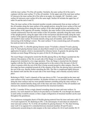 with the inner surface 70 of the sill member. Similarly, the outer surface 64 of the stud is
coplanar with the outer surface 72 of the sill member. At the upper end of the stud inner surface
62 intersects the inner surface 66 of the rafter at an angle, for example, 60°. Similarly, outer
surface 64 intersects outer surface 68 at the same angle. Surface 68 includes the upper face of
rafter 56 and the end of stud 52.

Thus, the inner surface of the structural member extends continuously from an inner surface of
the sill member along the inner surface of the upright portion, along the lower surface of the roof
portion, continuing down along the inner surface of the other upright portion and ending at the
inner surface of the opposite sill member. Similarly, the outer surface of the structural member
extends continuously from the outer surface of the sill member, upwardly along the outer surface
of the upright portion, along the upper sides of the roof portion and downwardly along the outer
surface of the opposite upright portion to meet the outer surface of the opposite sill member. The
sill member's inner surface 70 extends laterally along each sill member, such surfaces
intersecting at the building's corners. The outer surfaces 72 also extend along each sill member,
but need not meet at the corners.

Referring to FIG. 5, a flexible glazing fastener means 74 includes a channel 76 and a glazing
strip 78. Such glazing fastener means are described in detail in my above referenced copending
application for patent, which is incorporated by reference herein. In general, the glazing strip
includes an insert flange 80 having two pairs of ribs 82, 84 along each side.

The insert flange is designed to stretch the flexible glazing film as the flange is pushed into the
channel. One purpose of the ribs on each side of the flange is to emable the film to be
progressively stretched in a two stage operation. Thus, the flange is inserted into the channel
together with the film in the first stage and pressed in to the extent of the first pair of ribs 82
where it remains while the rest of the film is being secured around its other margins. Once the
first stage has been completed around all of the margins of the film, the glazing strip is pressed in
the rest of the way, thereby further stretching the film. The film is compressed tightly between
the channel walls and the ribs on each side of the insert flange, and is thereby securely held in
place.

Referring to FIGS. 2 and 4, channels of the type shown in FIG. 5 are provided on the inner and
outer surfaces of the structural members. In member 48 there are two parallel channels extending
along the inner surfaces and two more parallel channels extending along the outer surfaces. A
channel also extends laterally along each of the inner and outer surfaces of the sill members and
intersects the channels extending downward from the structural members.

In FIG. 2, member 50 has a single channel extending along its inner and outer surfaces. In
practice, two such channels are likely to be provided as in member 48, even though one channel
in each surface would be unused, so that a single configuration of structural member can be used
throughout the greenhouse.

Two continuous rectangular sheets of flexible glazing material form the inner and outer walls 12,
14 of each segment 42, 44. Referring to FIG. 3, the end margins of each sheet are attached to
inner and outer surfaces 70, 72 of the sill members by glazing fasteners 74. The sheet forming
inner wall 12 in segment 42 is stretched between structural members 48 and 50 and is
continuously secured along its side margins to the inner surfaces 62, 64 of each member 48, 52
 