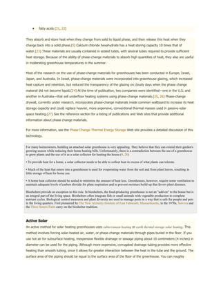 fatty acids (21, 22)


They absorb and store heat when they change from solid to liquid phase, and then release this heat when they
change back into a solid phase.(5) Calcium chloride hexahydrate has a heat storing capacity 10 times that of
water.(23) These materials are usually contained in sealed tubes, with several tubes required to provide sufficient
heat storage. Because of the ability of phase-change materials to absorb high quantities of heat, they also are useful
in moderating greenhouse temperatures in the summer.


Most of the research on the use of phase-change materials for greenhouses has been conducted in Europe, Israel,
Japan, and Australia. In Israel, phase-change materials were incorporated into greenhouse glazing, which increased
heat capture and retention, but reduced the transparency of the glazing on cloudy days when the phase change
material did not become liquid.(24) At the time of publication, two companies were identified—one in the U.S. and
another in Australia—that sell underfloor heating systems using phase-change materials.(25, 26) Phase-change
drywall, currently under research, incorporates phase-change materials inside common wallboard to increase its heat
storage capacity and could replace heavier, more expensive, conventional thermal masses used in passive-solar
space heating.(27) See the reference section for a listing of publications and Web sites that provide additional
information about phase change materials.


For more information, see the Phase Change Thermal Energy Storage Web site provides a detailed discussion of this
technology.


For many homeowners, building an attached solar greenhouse is very appealing. They believe that they can extend their garden's
growing season while reducing their home heating bills. Unfortunately, there is a contradiction between the use of a greenhouse
to grow plants and the use of it as a solar collector for heating the house.(9, 28)

• To provide heat for a home, a solar collector needs to be able to collect heat in excess of what plants can tolerate.

• Much of the heat that enters into a greenhouse is used for evaporating water from the soil and from plant leaves, resulting in
little storage of heat for home use.

• A home heat collector should be sealed to minimize the amount of heat loss. Greenhouses, however, require some ventilation to
maintain adequate levels of carbon dioxide for plant respiration and to prevent moisture build-up that favors plant diseases.

Bioshelters provide an exception to this rule. In bioshelters, the food-producing greenhouse is not an "add-on" to the house but is
an integral part of the living space. Bioshelters often integrate fish or small animals with vegetable production to complete
nutrient cycles. Biological control measures and plant diversity are used to manage pests in a way that is safe for people and pets
in the living quarters. First pioneered by The New Alchemy Institute of East Falmouth, Massachusetts, in the 1970s, Solviva and
the Three Sisters Farm carry on the bioshelter tradition.



Active Solar
An active method for solar heating greenhouses uses subterranean heating or earth thermal storage solar heating. This
method involves forcing solar-heated air, water, or phase-change materials through pipes buried in the floor. If you
use hot air for subsurface heating, inexpensive flexible drainage or sewage piping about 10 centimeters (4 inches) in
diameter can be used for the piping. Although more expensive, corrugated drainage tubing provides more effective
heating than smooth tubing, since it allows for greater interaction between the heat in the tube and the ground. The
surface area of the piping should be equal to the surface area of the floor of the greenhouse. You can roughly
 