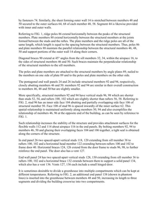 by fasteners 74. Similarly, the sheet forming outer wall 14 is stretched between members 48 and
50 secured to the outer surfaces 64, 68 of each member 48, 58. Segment 44 is likewise provided
with inner and outer walls.

Referring to FIG. 1, ridge poles 86 extend horizontally between the peaks of the structural
members. Plate members 88 extend horizontally between the structural members at the joints
formed between the studs and the raftes. The plate members and the ridge poles are all of the
same length, which length is equal to the spacing between the structural members. Thus, poles 86
and plate members 88 maintain the parallel relationship between the structural members 46, 48,
50 and support portions of the outer wall 14 along their corners.

Diagonal braces 90 extend at 45° angles from the sill members 32, 34, within the airspace 16, to
the sides of structural members 46 and 50. Such braces maintain the perpendicular relationship
of the structural members to the sill members.

The poles and plate members are attached to the structural members by angle plates 89, nailed to
the members on one side of plate 89 and to the poles and plate members on the other side.

The pentagonal end wall panels 24 and 26 include structural members 92 and 94, respectively,
closely abutting members 46 and 50. members 92 and 94 are similar in their overall construction
to members 46, 48 and 50 but are slightly smaller.

More specifically, structural members 92 and 94 have vertical studs 96, 98 which are shorter
than studs 52, 54, and rafters 100, 102 which are slightly shorter than rafters 56, 58. Referring to
FIG. 2, stud 96 has an inner side face 104 abutting and partially overlapping side face 106 of
structural member 50. Face 108 of stud 96 is spaced inwardly of the inner surface 62. This
spatial relationship is maintained uniformly along members 50, 94 and also exemplifies the
relationship of members 46, 96 at the opposite end of the building, as can be seen by reference to
FIG. 1.

Such relationship increases the stability of the structure and provides attachment surfaces for the
flexible walls 112 and 114 about airspace 116 in the end panels. By bolting members 92, 94 to
members 46, 50 and glueing their overlapping faces 104 and 106 together, a tight seal is obtained
along the corners of the structure.

In end panel 26 two spaced-apart vertical studs 118, 120 extending from sill member 38 to
rafters 100, 102 and a horizontal head member 122 extending between rafters 100 and 102 to
frame door 40. Horizontal braces 124, 126 extend from the door frame to studs 96, 98, to further
reinforce the end panel. The door also has a vent 127.

End wall panel 24 has two spaced-apart vertical studs 128, 130 extending from sill member 36 to
rafters 100, 102 and a horizontal brace 132 extends between them to support a solid panel 134,
which also has a vent 136. Vents 127, 136 each include a small hinged door.

It is sometimes desirable to divide a greenhouse into multiple compartments which can be kept at
different temperatures. Referring to FIG. 2, an additional end panel 138 (shown in phantom
lines) is inserted into the greenhouse between members 48 and 50, increasing its length to three
segments and dividing the building crosswise into two compartments.
 